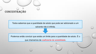 Concentração
Todos sabemos que a quantidade de soluto que pode ser adicionado a um
solvente não é infinita.
Podemos então concluir que existe um limite para a quantidade de soluto. É o
que chamamos de coeficiente de solubilidade.
 