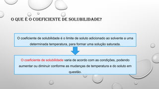 O que é o Coeficiente de Solubilidade?
O coeficiente de solubilidade é o limite de soluto adicionado ao solvente a uma
determinada temperatura, para formar uma solução saturada.
O coeficiente de solubilidade varia de acordo com as condições, podendo
aumentar ou diminuir conforme as mudanças de temperatura e do soluto em
questão.
 
