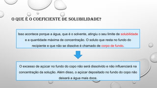 O que é o Coeficiente de Solubilidade?
Isso acontece porque a água, que é o solvente, atingiu o seu limite de solubilidade
e a quantidade máxima de concentração. O soluto que resta no fundo do
recipiente e que não se dissolve é chamado de corpo de fundo.
O excesso de açúcar no fundo do copo não será dissolvido e não influenciará na
concentração da solução. Além disso, o açúcar depositado no fundo do copo não
deixará a água mais doce.
 
