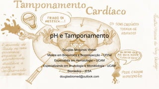 pH e Tamponamento
Douglas Mroginski Weber
Mestre em Bioquímica e Bioprospecção – UFPel
Especialista em Hematologia – UCAM
Especializando em Imunologia e Microbiologia - UCAM
Biomédico – IESA
douglasbiomed@outlook.com
 