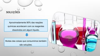 Soluções
Aproximadamente 90% das reações
químicas acontecem com os reagentes
dissolvidos em algum líquido.
Muitas das coisas que consumimos também
são soluções.
 