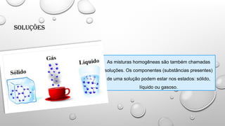 Soluções
As misturas homogêneas são também chamadas
soluções. Os componentes (substâncias presentes)
de uma solução podem estar nos estados: sólido,
líquido ou gasoso.
 