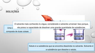 Soluções
Uma solução é sempre
composta de duas coisas:
Soluto é a substância que se encontra dissolvida no solvente. Solvente é
a substância que dissolve o soluto.
O solvente mais conhecido é a água, considerada o solvente universal. Isso porque,
ela possui a capacidade de dissolver uma grande quantidade de substâncias.
 