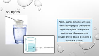 Soluções
Assim, quando tomamos um susto
e nossa avó prepara um copo de
água com açúcar para que nos
acalmemos, ela prepara uma
solução onde a água é o solvente e
o açúcar é o soluto.
 