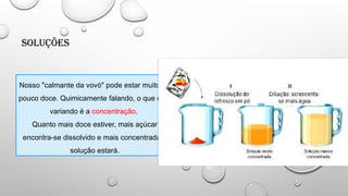 Soluções
Nosso "calmante da vovó" pode estar muito ou
pouco doce. Quimicamente falando, o que está
variando é a concentração.
Quanto mais doce estiver, mais açúcar
encontra-se dissolvido e mais concentrada a
solução estará.
 