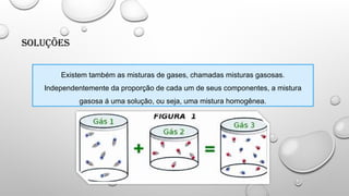 Soluções
Existem também as misturas de gases, chamadas misturas gasosas.
Independentemente da proporção de cada um de seus componentes, a mistura
gasosa á uma solução, ou seja, uma mistura homogênea.
 
