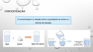 Concentração
A concentração é a relação entre a quantidade de soluto e o
volume da solução.
 