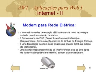 AW1 – Aplicações para Web I
Internet - II
10
Modem para Rede Elétrica:
• a internet via redes de energia elétrica é a mais nova tecnologia
voltada para transmissão de dados.
• é Denominada de PLC (Power Line Communications) ou
Simplesmente: Comunicação através de Linhas de Energia Elétrica.
• é uma tecnologia que tem suas origens no ano de 1991, na cidade
de Manchester.
• uma grande desvantagem são as interferências que os dois tipos
de transmissão (elétrica e internet) sofrem e/ou ocasionam.
Módulo PLC
 