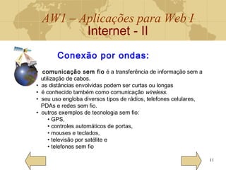 AW1 – Aplicações para Web I
Internet - II
11
Conexão por ondas:
• comunicação sem fio é a transferência de informação sem a
utilização de cabos.
• as distâncias envolvidas podem ser curtas ou longas
• é conhecido também como comunicação wireless.
• seu uso engloba diversos tipos de rádios, telefones celulares,
PDAs e redes sem fio.
• outros exemplos de tecnologia sem fio:
• GPS,
• controles automáticos de portas,
• mouses e teclados,
• televisão por satélite e
• telefones sem fio
 