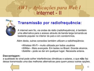 AW1 – Aplicações para Web I
Internet - II
12
Transmissão por radiofrequência:
Desvantagem:
a qualidade do sinal pode sofrer interferências climáticas e solares, o que não faz
dessa transmissão uma das melhores alternativas para quem possui outras opções.
A internet sem fio, via ondas de rádio (radiofrequência), é também
uma alternativa para o acesso através de banda larga tornando-se
bastante popular no interior do país e em condomínios.
Além desta, outras conexões também utilizam a radiofreqüência:
•Wireless Wi-Fi – muito utilizada por todos usuários
•WiMax – Mais avançada. Em testes no Brasil. Grande alcance.
•Satélite – pode se dar em qualquer lugar. Necessita antena.
 