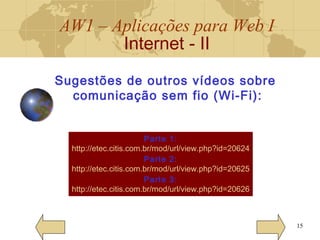 AW1 – Aplicações para Web I
Internet - II
15
Sugestões de outros vídeos sobre
comunicação sem fio (Wi-Fi):
Parte 1:
http://etec.citis.com.br/mod/url/view.php?id=20624
Parte 2:
http://etec.citis.com.br/mod/url/view.php?id=20625
Parte 3:
http://etec.citis.com.br/mod/url/view.php?id=20626
 
