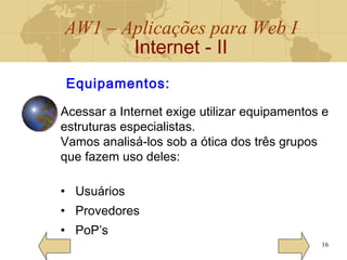 AW1 – Aplicações para Web I
Internet - II
16
Equipamentos:
Acessar a Internet exige utilizar equipamentos e
estruturas especialistas.
Vamos analisá-los sob a ótica dos três grupos
que fazem uso deles:
• Usuários
• Provedores
• PoP’s
 