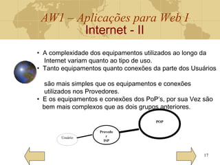 AW1 – Aplicações para Web I
Internet - II
17
Usuário
Provedo
r
ISP
POP
• A complexidade dos equipamentos utilizados ao longo da
Internet variam quanto ao tipo de uso.
• Tanto equipamentos quanto conexões da parte dos Usuários
são mais simples que os equipamentos e conexões
utilizados nos Provedores.
• E os equipamentos e conexões dos PoP’s, por sua Vez são
bem mais complexos que as dois grupos anteriores.
 
