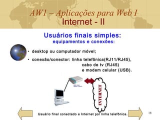 AW1 – Aplicações para Web I
Internet - II
18
Usuários finais simples:
equipamentos e conexões:
• desktop ou computador móvel;
• conexão/conector: linha telefônica(RJ11/RJ45),
cabo de tv (RJ45)
e modem celular (USB).
Usuário final conectado a Internet por linha telefônica.
 