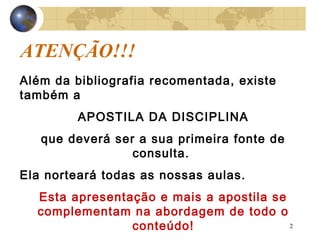 2
ATENÇÃO!!!
Além da bibliografia recomentada, existe
também a
APOSTILA DA DISCIPLINA
que deverá ser a sua primeira fonte de
consulta.
Ela norteará todas as nossas aulas.
Esta apresentação e mais a apostila se
complementam na abordagem de todo o
conteúdo!
 