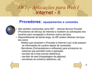 AW1 – Aplicações para Web I
Internet - II
20
Provedores: equipamentos e conexões
• São também conhecidos como ISP - Internet Service Provider
(Provedores de Serviço de Internet) e recebem as solicitações dos
usuários para navegação e diversos outros serviços.
• Disponibilizando de banda larga, os ISP podem oferecer serviços
tais como:
-Rádios que conectam o Provedor à Internet e por onde passam
as informações do usuário depois de conectado.
-Servidores (Computadores e softwares) para armazenar os
sistemas que permitem toda a operação:
- servidor de e-mail (correio eletrônico),
- servidor de web (hospedagem de páginas),
- servidores de comércio eletrônico, etc.
 