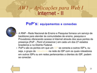 AW1 – Aplicações para Web I
Internet - II
23
PoP’s: equipamentos e conexões
• A RNP - Rede Nacional de Ensino e Pesquisa fornece um serviço de
backbone para atender às comunidades de ensino, pesquisa e
Provedores oferecendo acesso à Internet através dos seus pontos de
presença (PoP - Point of presence ) em cada um dos 27 estados
brasileiros e no Distrito Federal.
• PoP’s são os pontos em que um ISP se conecta a outros ISP’s, ou
seja, o grupo de roteadores na rede do ISP com os quais roteadores
em outros ISPs ou em redes pertencentes a clientes do ISP, podem
se conectar.
 