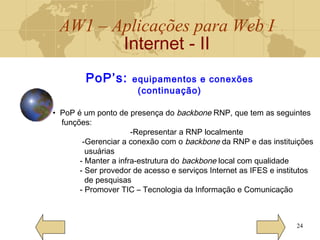 AW1 – Aplicações para Web I
Internet - II
24
• PoP é um ponto de presença do backbone RNP, que tem as seguintes
funções:
-Representar a RNP localmente
-Gerenciar a conexão com o backbone da RNP e das instituições
usuárias
- Manter a infra-estrutura do backbone local com qualidade
- Ser provedor de acesso e serviços Internet as IFES e institutos
de pesquisas
- Promover TIC – Tecnologia da Informação e Comunicação
PoP’s: equipamentos e conexões
(continuação)
 