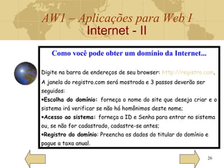 AW1 – Aplicações para Web I
Internet - II
26
Como você pode obter um domínio da Internet...
Digite na barra de endereços de seu browser: http://registro.com.
A janela do registro.com será mostrada e 3 passos deverão ser
seguidos:
•Escolha do domínio: forneça o nome do site que deseja criar e o
sistema irá verificar se não há homônimos deste nome;
•Acesso ao sistema: forneça a ID e Senha para entrar no sistema
ou, se não for cadastrado, cadastre-se antes;
•Registro do domínio: Preencha os dados do titular do domínio e
pague a taxa anual.
 