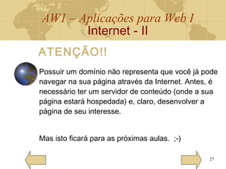 AW1 – Aplicações para Web I
Internet - II
27
Possuir um domínio não representa que você já pode
navegar na sua página através da Internet. Antes, é
necessário ter um servidor de conteúdo (onde a sua
página estará hospedada) e, claro, desenvolver a
página de seu interesse.
Mas isto ficará para as próximas aulas. ;-)
ATENÇÃO!!
 