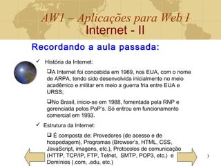 AW1 – Aplicações para Web I
Internet - II
3
Recordando a aula passada:
 História da Internet:
A Internet foi concebida em 1969, nos EUA, com o nome
de ARPA, tendo sido desenvolvida inicialmente no meio
acadêmico e militar em meio a guerra fria entre EUA e
URSS;
No Brasil, inicio-se em 1988, fomentada pela RNP e
gerenciada pelos PoP’s. Só entrou em funcionamento
comercial em 1993.
 Estrutura da Internet:
 É composta de: Provedores (de acesso e de
hospedagem), Programas (Browser’s, HTML, CSS,
JavaScript, imagens, etc.), Protocolos de comunicação
(HTTP, TCP/IP, FTP, Telnet, SMTP, POP3, etc.) e
Domínios (.com, .edu, etc.)
 