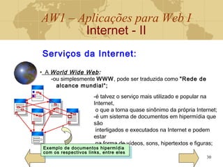 AW1 – Aplicações para Web I
Internet - II
30
Serviços da Internet:
• A World Wide Web:
-ou simplesmente WWW, pode ser traduzida como "Rede de
alcance mundial“;
-é talvez o serviço mais utilizado e popular na
Internet,
o que a torna quase sinônimo da própria Internet;
-é um sistema de documentos em hipermídia que
são
interligados e executados na Internet e podem
estar
na forma de vídeos, sons, hipertextos e figuras;
Exemplo de documentos hipermídia
com os respectivos links, entre eles
Exemplo de documentos hipermídia
com os respectivos links, entre eles
 