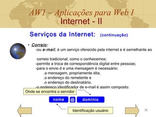 AW1 – Aplicações para Web I
Internet - II
31
• Correio:
-ou e-mail, é um serviço oferecido pela internet e é semelhante ao
correio tradicional, como o conhecemos;
-permite a troca de correspondência digital entre pessoas;
-para o envio d e uma mensagem é necessário:
.a mensagem, propriamente dita,
.o endereço do remetente e
.o endereço do destinatário.
-o endereço identificador de e-mail é assim composto:
Serviços da Internet: (continuação)
nome domínio@
Identificação usuário
Onde se encontra o servidor
 