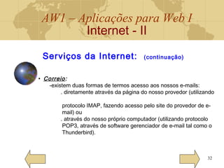 AW1 – Aplicações para Web I
Internet - II
32
• Correio:
-existem duas formas de termos acesso aos nossos e-mails:
. diretamente através da página do nosso provedor (utilizando
protocolo IMAP, fazendo acesso pelo site do provedor de e-
mail) ou
. através do nosso próprio computador (utilizando protocolo
POP3, através de software gerenciador de e-mail tal como o
Thunderbird).
Serviços da Internet: (continuação)
 