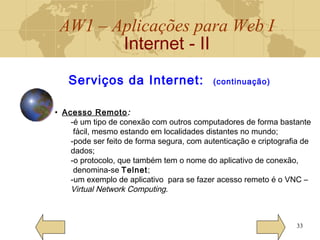 AW1 – Aplicações para Web I
Internet - II
33
Serviços da Internet: (continuação)
• Acesso Remoto:
-é um tipo de conexão com outros computadores de forma bastante
fácil, mesmo estando em localidades distantes no mundo;
-pode ser feito de forma segura, com autenticação e criptografia de
dados;
-o protocolo, que também tem o nome do aplicativo de conexão,
denomina-se Telnet;
-um exemplo de aplicativo para se fazer acesso remeto é o VNC –
Virtual Network Computing.
 