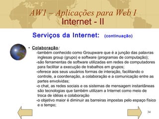 AW1 – Aplicações para Web I
Internet - II
34
Serviços da Internet: (continuação)
• Colaboração:
-também conhecido como Groupware que é a junção das palavras
inglesas group (grupo) e software (programas de computação);
-são ferramentas de software utilizadas em redes de computadores
para facilitar a execução de trabalhos em grupos;
-oferece aos seus usuários formas de interação, facilitando o
controle, a coordenação, a colaboração e a comunicação entre as
partes envolvidas;
-o chat, as redes sociais e os sistemas de mensagem instantâneas
são tecnologias que também utilizam a Internet como meio de
troca de idéias e colaboração
-o objetivo maior é diminuir as barreiras impostas pelo espaço físico
e o tempo;
 