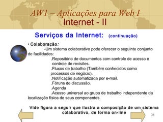 AW1 – Aplicações para Web I
Internet - II
36
• Colaboração:
-Um sistema colaborativo pode oferecer o seguinte conjunto
de facilidades:
.Repositório de documentos com controle de acesso e
controle de revisões.
.Fluxos de trabalho (Também conhecidos como
processos de negócio).
.Notificação automatizada por e-mail.
.Fóruns de discussão.
.Agenda
.Acesso universal ao grupo de trabalho independente da
localização física de seus componentes.
Vide figura a seguir que ilustra a composição de um sistema
colaborativo, de forma on-line
Serviços da Internet: (continuação)
 