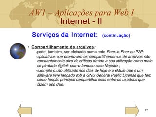 AW1 – Aplicações para Web I
Internet - II
37
Serviços da Internet: (continuação)
• Compartilhamento de arquivos:
-pode, também, ser efetuado numa rede Peer-to-Peer ou P2P;
-aplicativos que promovem os compartilhamentos de arquivos são
constantemente alvo de críticas devido a sua utilização como meio
de pirataria digital: com o famoso caso Napster ;
-exemplo muito utilizado nos dias de hoje é o eMule que é um
software livre lançado sob a GNU General Public License que tem
como função principal compartilhar links entre os usuários que
fazem uso dele.
 
