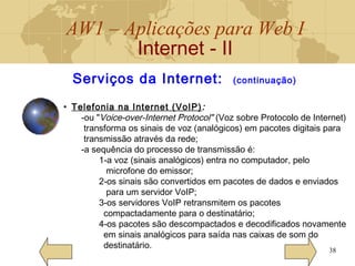 AW1 – Aplicações para Web I
Internet - II
38
Serviços da Internet: (continuação)
• Telefonia na Internet (VoIP):
-ou "Voice-over-Internet Protocol" (Voz sobre Protocolo de Internet)
transforma os sinais de voz (analógicos) em pacotes digitais para
transmissão através da rede;
-a sequência do processo de transmissão é:
1-a voz (sinais analógicos) entra no computador, pelo
microfone do emissor;
2-os sinais são convertidos em pacotes de dados e enviados
para um servidor VoIP;
3-os servidores VoIP retransmitem os pacotes
compactadamente para o destinatário;
4-os pacotes são descompactados e decodificados novamente
em sinais analógicos para saída nas caixas de som do
destinatário.
 