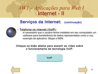 AW1 – Aplicações para Web I
Internet - II
39
Serviços da Internet: (continuação)
• Telefonia na Internet (VoIP):
-é necessário que o usuário tenha instalado em seu computador um
software para transferência de dados representados como a voz;
-exemplo de aplicativo: Skype e MSN.
Clieque no boão abaixo para assistir ao vídeo sobre
o funcionamento da tecnologia VoIP.
VoIP
 