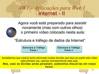 AW1 – Aplicações para Web I
Internet - II
40
Agora você está preparado para assistir
novamente (mas com outros olhos)
o primeiro vídeo colocado nesta aula:
“Estrutura e tráfego de dados da Internet”
Estrutura e Tráfego
Parte I
Estrutura e Tráfego
Parte II
Acreditamos que você já tenha eliminado muitas dúvídas que teve ao assitir este vídeo
pela primeira vez, apenas acompanhando esta aula.
Mas, caso as dúvidas ainda persistam, poderemos discuti-las em nosso
forum.
Acreditamos que você já tenha eliminado muitas dúvídas que teve ao assitir este vídeo
pela primeira vez, apenas acompanhando esta aula.
Mas, caso as dúvidas ainda persistam, poderemos discuti-las em nosso
forum.
 