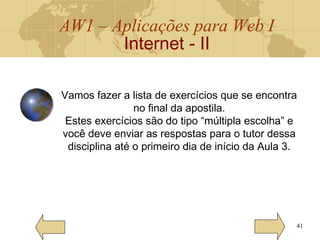 AW1 – Aplicações para Web I
Internet - II
41
Vamos fazer a lista de exercícios que se encontra
no final da apostila.
Estes exercícios são do tipo “múltipla escolha” e
você deve enviar as respostas para o tutor dessa
disciplina até o primeiro dia de início da Aula 3.
 