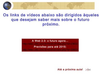 42
A Web 2.0: o futuro agora...
http://etec.citis.com.br/mod/url/view.php?id=20632
Previsões para até 2015:
http://etec.citis.com.br/mod/url/view.php?id=20633
Os links de vídeos abaixo são dirigidos àqueles
que desejam saber mais sobre o futuro
próximo.
Até a próxima aula! ;-)
 