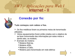 AW1 – Aplicações para Web I
Internet - II
6
Conexão por fio:
Tudo começou com cabos e fios.
 Os fios metálicos foram os primeiros meios de transmissão
utilizados.
 Vários equipamentos foram então criados com o objetivo de
se fazer transmissão das informações por estes meios e
dentre eles, os modens.
 Exemplo de modens:
 Modens Dial-Up,
 Modens xDSL,
 Modens a Cabo,
 Modens para transmissão em rede elétrica
 