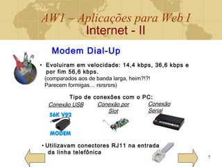 AW1 – Aplicações para Web I
Internet - II
7
Modem Dial-Up
• Evoluiram em velocidade: 14,4 kbps, 36,6 kbps e
por fim 56,6 kbps.
(comparados aos de banda larga, heim?!?!
Parecem formigas… rsrsrsrs)
Tipo de conexões com o PC:
• Utilizavam conectores RJ11 na entrada
da linha telefônica
Conexão USB Conexão por
Slot
Conexão
Serial
 