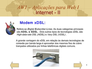AW1 – Aplicações para Web I
Internet - II
8
Modem xDSL:
Refere-se Digital Subscriber Lines. As duas categorias principais
são ADSL e SDSL . Dois outros tipos de tecnologias xDSL são
High-data-rate DSL (HDSL) e Very DSL (VDSL) .
A grande vantagem do xDSL em relação às demais tecnologias de
conexão por banda larga é aproveitar dos mesmos fios de cobre
trançados utilizados por linhas telefônicas digitais comuns.
 