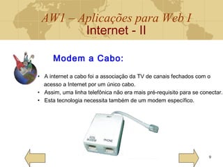 AW1 – Aplicações para Web I
Internet - II
9
Modem a Cabo:
• A internet a cabo foi a associação da TV de canais fechados com o
acesso a Internet por um único cabo.
• Assim, uma linha telefônica não era mais pré-requisito para se conectar.
• Esta tecnologia necessita também de um modem específico.
 