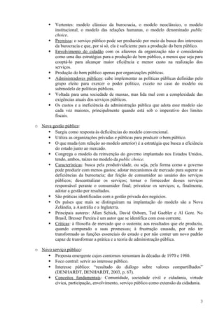    Vertentes: modelo clássico da burocracia, o modelo neoclássico, o modelo
           institucional, o modelo das relações humanas, o modelo denominado public
           choice.
          Premissa: o serviço público pode ser produzido por meio da busca dos interesses
           da burocracia e que, por si só, ela é suficiente para a produção do bem público.
          Envolvimento do cidadão com os afazeres da organização não é considerado
           como uma das estratégias para a produção do bem público, a menos que seja para
           cooptá-lo para alcançar maior eficiência e menor custo na realização dos
           serviços.
          Produção do bem público apenas por organizações públicas.
          Administradores públicos: cabe implementar as políticas públicas definidas pelo
           grupo eleito para exercer o poder político, exceto no caso do modelo ou
           submodelo de políticas públicas.
          Voltada para uma sociedade de massas, mas lida mal com a complexidade das
           exigências atuais dos serviços públicos.
          Os custos e a ineficiência da administração pública que adota esse modelo são
           cada vez maiores, principalmente quando está sob o imperativo dos limites
           fiscais.

o Nova gestão pública:
      Surgiu como resposta às deficiências do modelo convencional.
      Utiliza as organizações privadas e públicas para produzir o bem público.
      O que muda (em relação ao modelo anterior) é a estratégia que busca a eficiência
        do estado junto ao mercado.
      Congrega o modelo da reinvenção do governo implantado nos Estados Unidos,
        tendo, ambos, raízes no modelo da public choice.
      Características: busca pela produtividade, ou seja, pela forma como o governo
        pode produzir com menos gastos; adotar mecanismos de mercado para superar as
        deficiências da burocracia; dar feição de consumidor ao usuário dos serviços
        públicos; descentralizar os serviços; tornar o fornecedor desses serviços
        responsável perante o consumidor final; privatizar os serviços; e, finalmente,
        adotar a gestão por resultados.
      São práticas identificadas com a gestão privada dos negócios.
      Os países que mais se distinguiram na implantação do modelo são a Nova
        Zelândia, a Austrália e a Inglaterra.
      Principais autores: Allen Schick, David Osborn, Ted Gaebler e Al Gore. No
        Brasil, Bresser Pereira é um autor que se identifica com essa corrente.
      Críticas: à filosofia de mercado que o sustenta; aos resultados que ele produziu,
        quando comparado a suas promessas; à frustração causada, por não ter
        transformado as funções essenciais do estado e por não conter um novo padrão
        capaz de transformar a prática e a teoria de administração pública.

o Novo serviço público:
      Proposta emergente cujos contornos remontam às décadas de 1970 e 1980.
      Foco central: servir ao interesse público.
      Interesse público: “resultado do diálogo sobre valores compartilhados”
        (DENHARDT, DENHARDT, 2003, p. 67).
      Conceitos fundamentais: Comunidade, sociedade civil e cidadania, virtude
        cívica, participação, envolvimento, serviço público como extensão da cidadania.



                                                                                         3
 