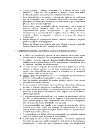    Autores principais: H. George Frederickson, Carl J. Bellone, Lloyd G. Nigro,
          Frederick C. Thayer, Ross Clayton, Michael M. Harmon, David K. Hart, Robert
          B. Denhardt e outros, além do brasileiro Alberto Guerreiro Ramos.
         Base epistemológica: o ser humano é, antes de mais nada, um ser político que
          age na comunidade; que a comunidade politicamente articulada requer a
          participação do cidadão para a construção do bem comum; e que o bem comum
          precede a busca do interesse privado.
         Características: servir aos cidadãos, não aos consumidores; estar a serviço do
          interesse público; emprestar mais valor à cidadania do que ao
          empreendedorismo; pensar estrategicamente e agir democraticamente;
          reconhecer que a accountability não é simples; servir ao cidadão, em vez de
          controlar e dirigir a sociedade; e valorizar as pessoas, não apenas a
          produtividade.
         Função principal do administrador público: fomentar a democracia enquanto
          produz ou coproduz o serviço público.
         Crítica: não oferece uma estratégia para tornar eficiente o uso da organização
          burocrática e do mercado para a produção do bem público.

o Complementaridade entre a Proposta e os Modelos de Administração Pública:

         A prática da administração pública em uma sociedade multicêntrica requer
          múltiplas práticas e modelos, cada qual apropriado ao seu espaço na sociedade.
         Os modelos e propostas emergentes da administração pública, quando analisados
          isoladamente, apresentam sérias restrições, pois partem do pressuposto de que o
          ser humano e a sociedade são unidimensionais.
         Os atuais modelos e propostas de administração pública podem vir a ser mais
          eficientes e eficazes, quando vistos de forma complementar, a partir de uma
          mesma base epistemológica que concebe a sociedade sob a perspectiva
          multicêntrica e politicamente articulada.
         Lacuna: espaços na esfera pública que não são contemplados por esses modelos e
          proposta – comunidades, as organizações sociais e o cidadão.
         Esses são partícipes na produção dos serviços públicos e também fazem parte da
          sociedade politicamente articulada.
         Há necessidade de se formularem novos modelos de administração pública que
          abranjam as instâncias sociais como co-produtoras dos serviços públicos.
         Da mesma forma, as atividades de responsabilidade social das empresas que
          produzem o bem público necessitam de uma proposta que as incorpore à
          administração pública.
         O conjunto composto pelos modelos e pela proposta de administração pública,
          pela área de responsabilidade social das empresas e pelas diversas instâncias
          sociais, quando agindo de forma complementar, pode coproduzir o bem público
          com a eficiência e a eficácia demandadas pela sociedade.
         A complementaridade dos modelos e da proposta de administração pública,
          discutida neste artigo, requer uma estratégia de implementação em que os
          serviços públicos sejam coproduzidos pelas diversas instâncias e organizações da
          sociedade politicamente articulada.
         A coprodução em rede do bem público é uma estratégia, por excelência, para que
          os serviços públicos sejam produzidos de maneira eficaz.
         A coprodução dos serviços públicos pode ocorrer: (1) por meio da organização
          burocrática em que haja a gestão participativa obtida por meio de estruturas de
          consentimento; (2) por meio das organizações sociais com características

                                                                                        4
 