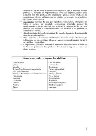 isonômicas; (3) por meio de comunidades engajadas com a produção do bem
             público; (4) por meio da responsabilidade social das empresas, quando estas
             produzem um bem público, fato amplamente ignorado pelos estudiosos da
             administração pública; e (5) por meio do cidadão, em seu papel de ser político,
             produzindo o bem público.
            É necessário: liderança da rede que coproduz o bem público, interagindo em
             todos os espaços da sociedade politicamente articulada; preparo de
             coordenadores e líderes para agir em sistemas de coprodução dos serviços
             públicos que adotem a complementaridade dos modelos e da proposta de
             administração pública.
            A implementação da complementaridade dos modelos é por meio da estratégia da
             coprodução do bem público.
            Para a implantação da complementaridade é necessário o processo de articulação
             política, que por sua vez requer líderes de redes de coprodução capazes de servir
             ao cidadão e à comunidade.
            Compreender a questão da participação do cidadão na comunidade e os meios de
             facilitar esse processo é de capital importância para o preparo das lideranças
             desses sistemas.



             Alguns termos e palavras (em desordem alfabética):

Epistemologia                                Convivialidade
Crítica                                      Transcender
Modelo                                       Dominação
Sociedade politicamente organizada           Razão/racionalidade
Bem público/comum                            Cidadania
Teoria da delimitação dos sistemas sociais   Interesse público
Fenonomia                                    Public choice
Isonomia                                     Accountability
Economia                                     Heurístico
Espaço                                       Possibilidade objetiva
Positivo                                     Objetivo/subjetivo
Redes                                        Liderança




                                                                                            5
 