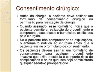Consentimento cirúrgico:
 Antes da cirurgia, o paciente deve assinar um
formulário de consentimento cirúrgico ou
permissão para realização da cirurgia.
 Quando assinado, esse formulário indica que o
paciente permite a realização do procedimento e
compreende seus riscos e benefícios, explicados
pelo cirurgião.
 Se o paciente não compreender as explicações,
o enfermeiro notifica ao cirurgião antes que o
paciente assine o formulário de consentimento.
 Os pacientes devem assinar um formulário de
consentimento para qualquer procedimento
invasivo que exija anestesia e comporte risco de
complicações e antes que lhes seja administrado
qualquer sedativo pré-operatório
 