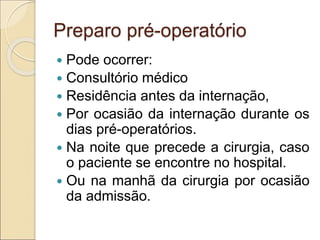 Preparo pré-operatório
 Pode ocorrer:
 Consultório médico
 Residência antes da internação,
 Por ocasião da internação durante os
dias pré-operatórios.
 Na noite que precede a cirurgia, caso
o paciente se encontre no hospital.
 Ou na manhã da cirurgia por ocasião
da admissão.
 