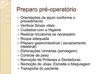 Preparo pré-operatório
 Orientações de jejum conforme o
procedimento
 Verificar Sinais vitais
 Cuidados com a Higiene
 Realizar tricotomia se necessário
 Roupa adequada
 Preparo gastrointestinal ( esvaziamento
intestinal)
 Eliminações Urinárias (sondagem)
 Controle de peso
 Remoção de Próteses e Dentaduras
 Remoção de Jóias, Esmalte e Maquiagem
 Transporte do paciente
 
