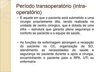 Período transoperatório (intra-
operatório)
 É aquele em que o paciente será submetido a uma
cirurgia propriamente dita, sendo realizada na
unidade de centro cirúrgico, que é dotada de uma
infra – estrutura que garanta plena segurança e
conforto ao paciente e a equipe de saúde.
 As funções da enfermagem abrangem a recepção
do paciente no CC, organização da SO,
atendimento as necessidades de saúde e
segurança do paciente durante e após a cirurgia,
encaminhando o paciente para a RPA, UTI ou
enfermaria
 