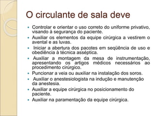 O circulante de sala deve
 Controlar e orientar o uso correto do uniforme privativo,
visando à segurança do paciente.
 Auxiliar os elementos da equipe cirúrgica a vestirem o
avental e as luvas.
 Iniciar a abertura dos pacotes em seqüência de uso e
obediência à técnica asséptica.
 Auxiliar a montagem da mesa de instrumentação,
apresentando os artigos médicos necessários ao
procedimento cirúrgico.
 Puncionar a veia ou auxiliar na instalação dos soros.
 Auxiliar o anestesiologista na indução e manutenção
da anestesia.
 Auxiliar a equipe cirúrgica no posicionamento do
paciente.
 Auxiliar na paramentação da equipe cirúrgica.
 