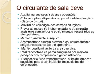 O circulante de sala deve
 Auxiliar na anti-sepsia da área operatória.
 Colocar a placa dispersiva do gerador eletro-cirúrgico
(placa do bisturi)..
 Auxiliar na colocação dos campos cirúrgicos.
 Prover as mesas do instrumentador e de cirurgião
assistente com artigos e equipamentos necessários ao
ato operatório.
 Manter o ambiente asséptico.
 Acompanhar a cirurgia provendo ao instrumentador
artigos necessários ao ato operatório.
 Manter boa iluminação da área cirúrgica.
 Realizar controle de perda sanguínea por meio da
pesagem das compressas e gazes utilizadas.
 Preencher a ficha transoperatória, a fim de fornecer
subsídios para a continuidade dos cuidados de
enfermagem.
 